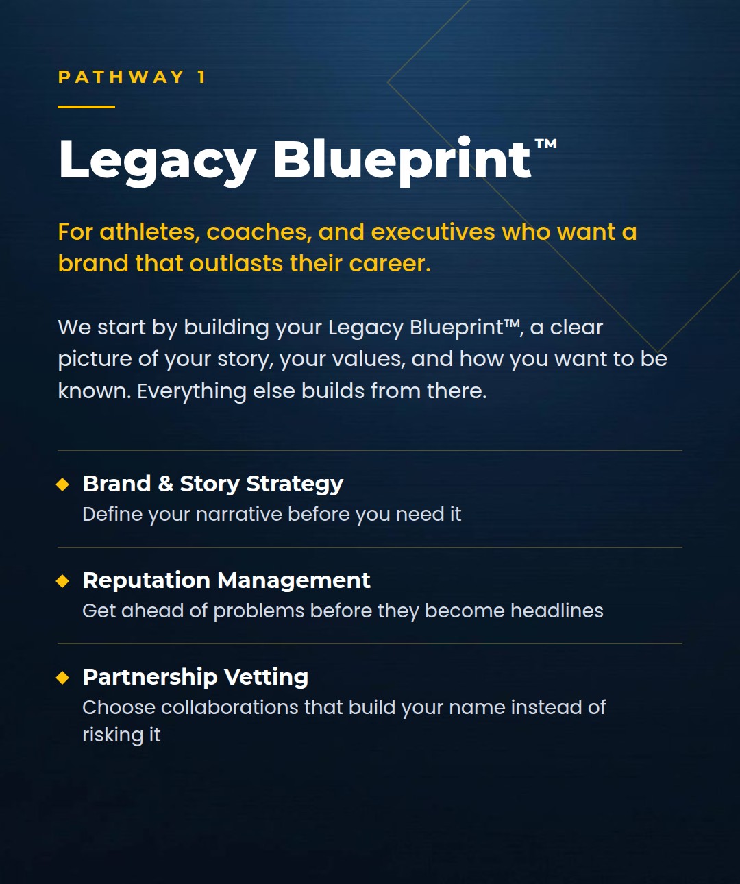Legacy Blueprint: for athletes, coaches, and executives who want a brand that outlasts their career. Brand and story strategy, reputation management, partnership vetting.